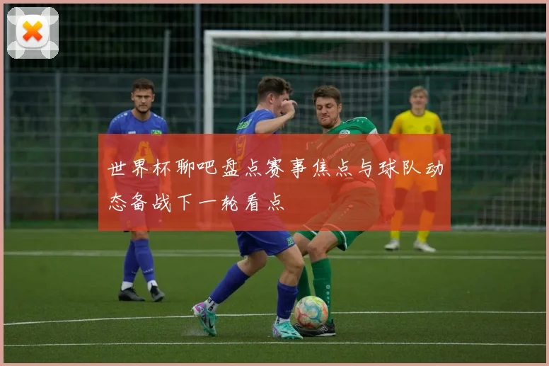 世界杯聊吧盘点赛事焦点与球队动态备战下一轮看点