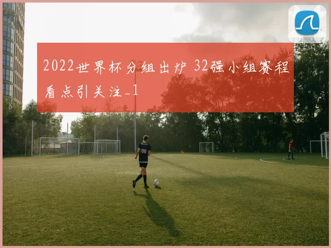 2022世界杯分组出炉 32强小组赛程看点引关注_1