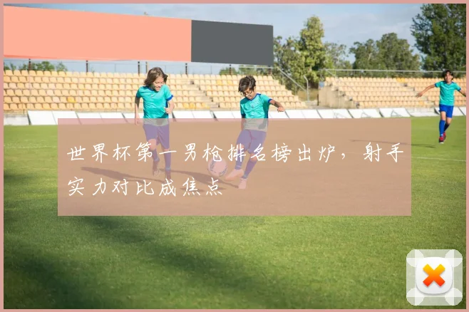 世界杯第一男枪排名榜出炉，射手实力对比成焦点
