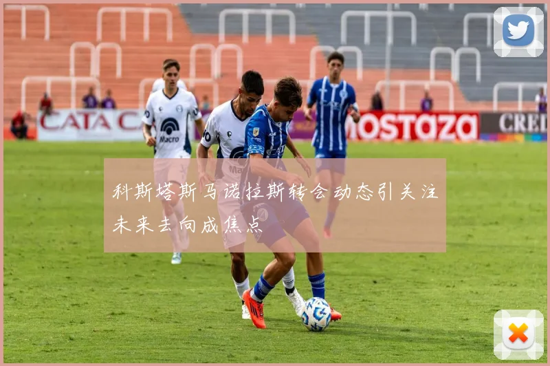科斯塔斯马诺拉斯转会动态引关注未来去向成焦点