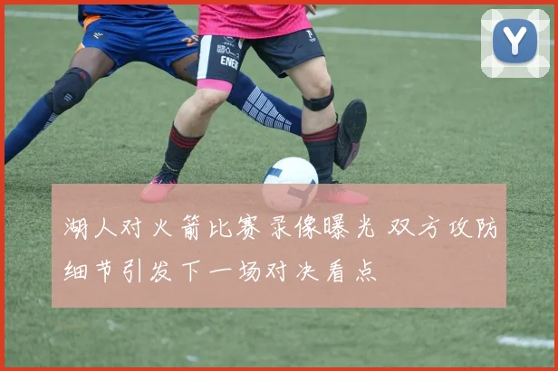 湖人对火箭比赛录像曝光 双方攻防细节引发下一场对决看点