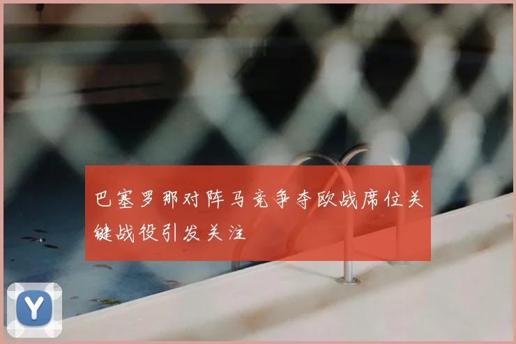 巴塞罗那对阵马竞争夺欧战席位关键战役引发关注