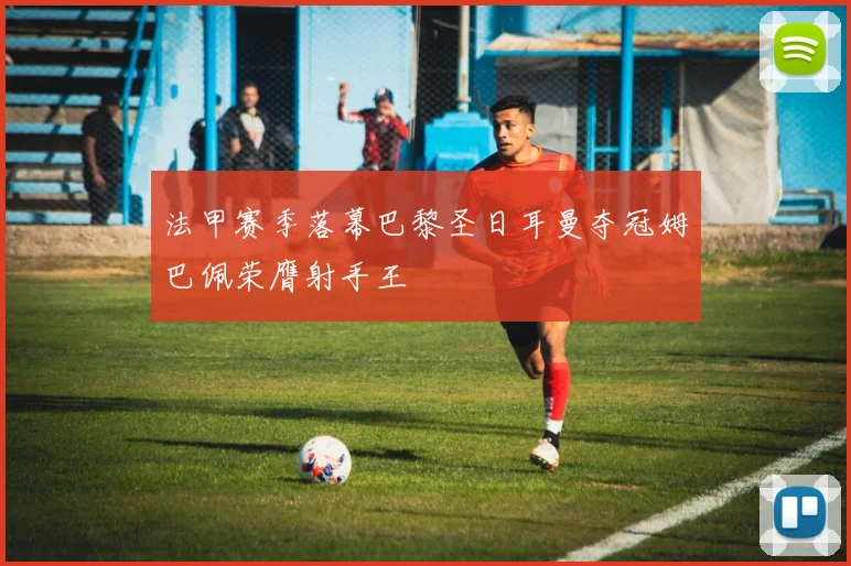 法甲赛季落幕巴黎圣日耳曼夺冠姆巴佩荣膺射手王