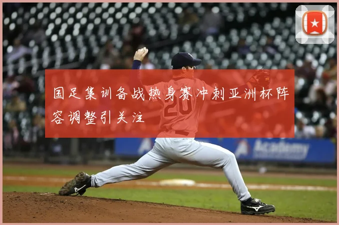 国足集训备战热身赛冲刺亚洲杯阵容调整引关注