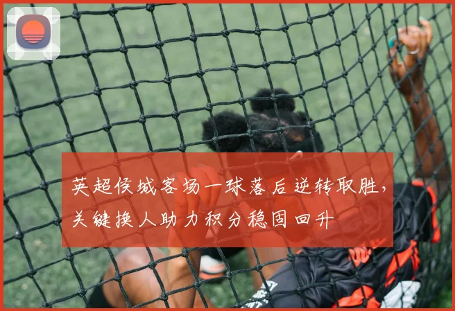 英超侯城客场一球落后逆转取胜，关键换人助力积分稳固回升