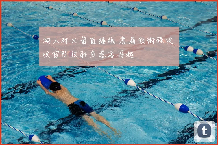 湖人对火箭直播线 詹眉领衔强攻 收官阶段胜负悬念再起