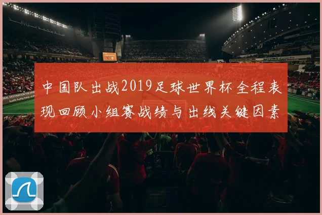 中国队出战2019足球世界杯全程表现回顾小组赛战绩与出线关键因素