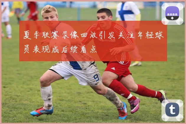 夏季联赛录像回放引发关注年轻球员表现成后续看点