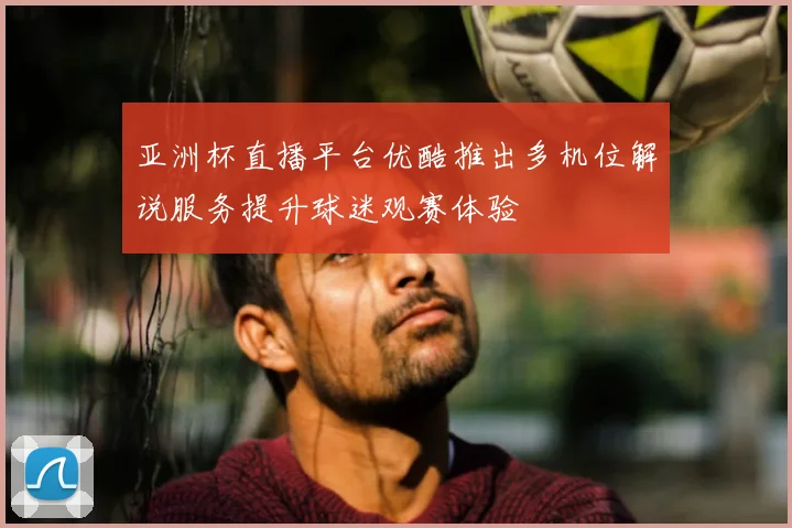 亚洲杯直播平台优酷推出多机位解说服务提升球迷观赛体验
