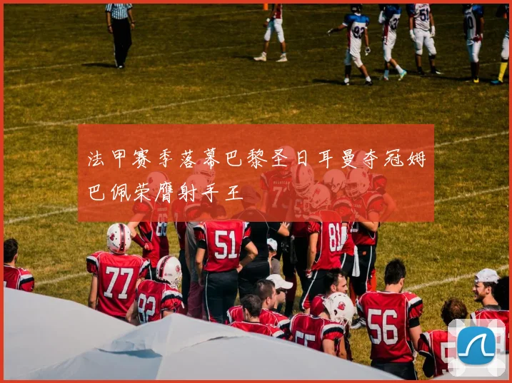 法甲赛季落幕巴黎圣日耳曼夺冠姆巴佩荣膺射手王