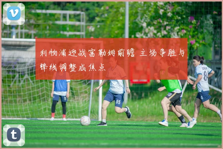 利物浦迎战富勒姆前瞻 主场争胜与锋线调整成焦点