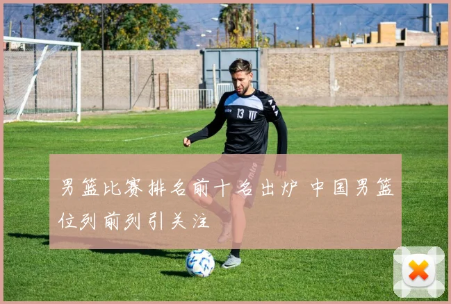 男篮比赛排名前十名出炉 中国男篮位列前列引关注