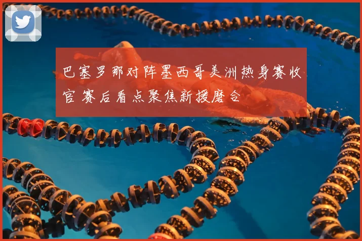 巴塞罗那对阵墨西哥美洲热身赛收官 赛后看点聚焦新援磨合