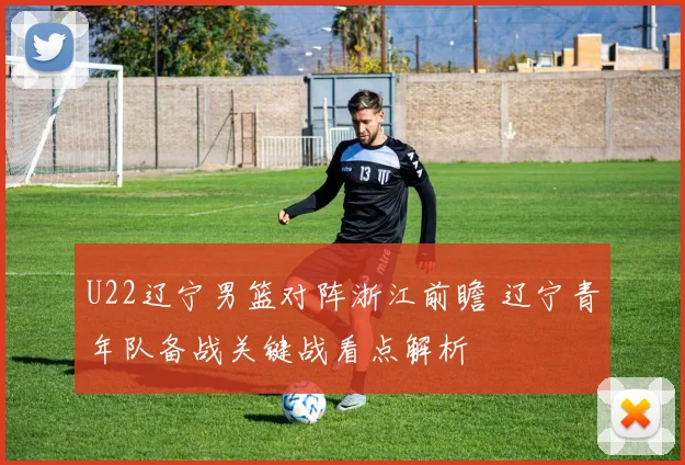 U22辽宁男篮对阵浙江前瞻 辽宁青年队备战关键战看点解析