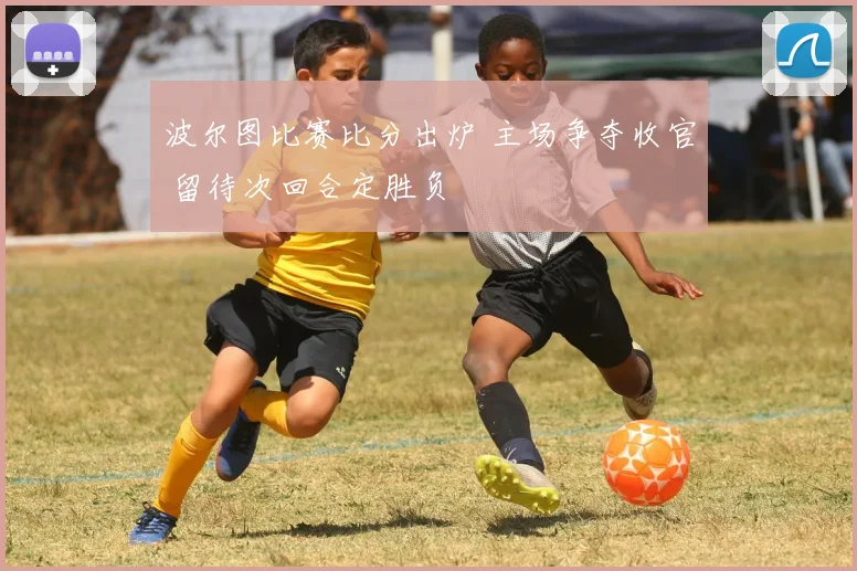 波尔图比赛比分出炉 主场争夺收官 留待次回合定胜负
