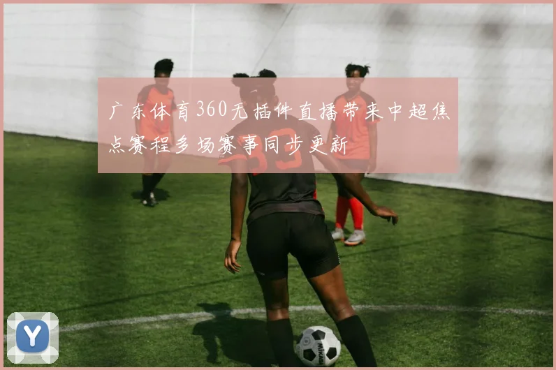 广东体育360无插件直播带来中超焦点赛程多场赛事同步更新