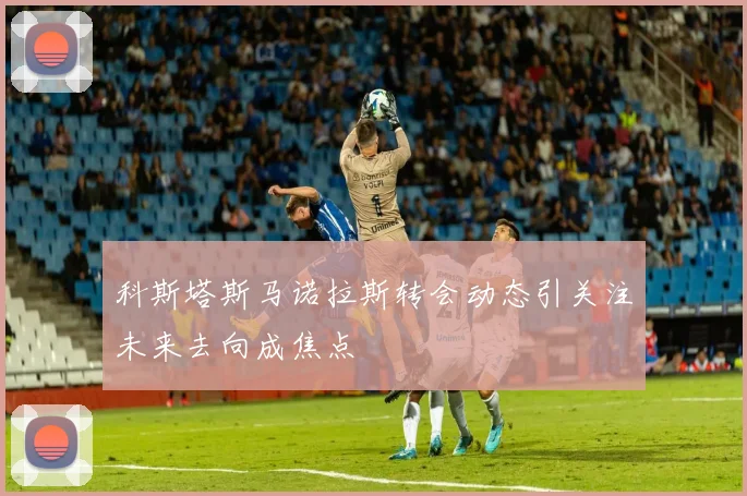 科斯塔斯马诺拉斯转会动态引关注未来去向成焦点