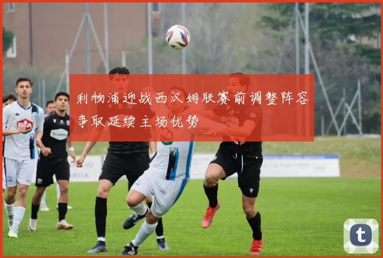 利物浦迎战西汉姆联赛前调整阵容争取延续主场优势
