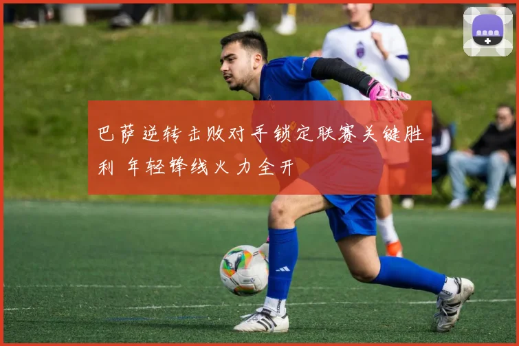 巴萨逆转击败对手锁定联赛关键胜利 年轻锋线火力全开