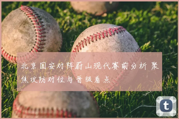 北京国安对阵蔚山现代赛前分析 聚焦攻防对位与晋级看点