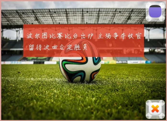 波尔图比赛比分出炉 主场争夺收官 留待次回合定胜负