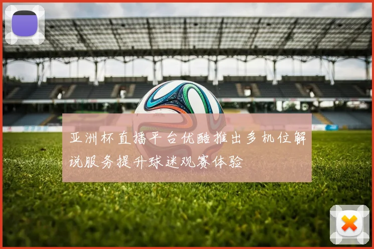 亚洲杯直播平台优酷推出多机位解说服务提升球迷观赛体验