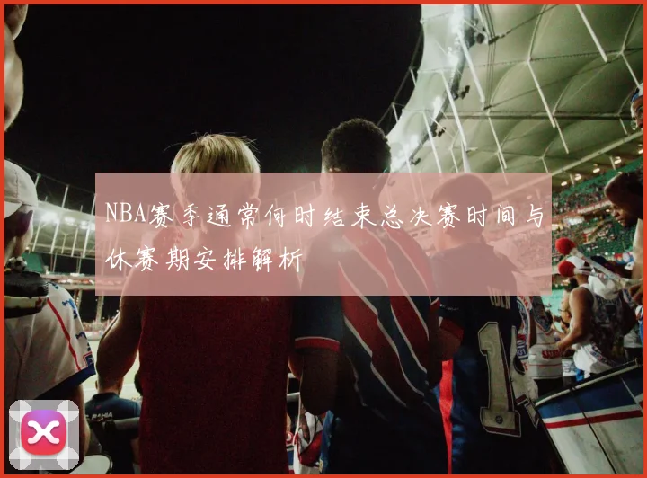 NBA赛季通常何时结束总决赛时间与休赛期安排解析