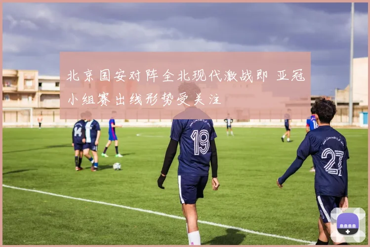 北京国安对阵全北现代激战即 亚冠小组赛出线形势受关注